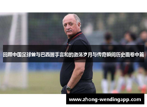 回顾中国足球曾与巴西握手言和的激荡岁月与传奇瞬间历史画卷中篇 回顾中国足球曾与巴西握手言和的激荡岁月与传奇瞬间历史画卷中篇