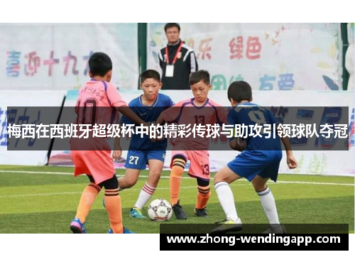 梅西在西班牙超级杯中的精彩传球与助攻引领球队夺冠 梅西在西班牙超级杯中的精彩传球与助攻引领球队夺冠