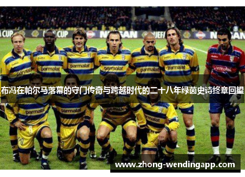 布冯在帕尔马落幕的守门传奇与跨越时代的二十八年绿茵史诗终章回望