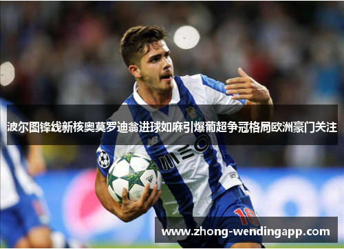 波尔图锋线新核奥莫罗迪翁进球如麻引爆葡超争冠格局欧洲豪门关注 波尔图锋线新核奥莫罗迪翁进球如麻引爆葡超争冠格局欧洲豪门关注