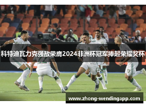 科特迪瓦力克强敌荣膺2024非洲杯冠军捧起荣耀奖杯